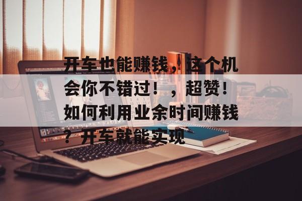 开车也能赚钱,这个机会你不错过!,超赞!如何利用业余时间赚钱?开车就能实现 开车也能赚钱,这个机会你不错过!,超赞!如何利用业余时间赚钱?开车就能实现
