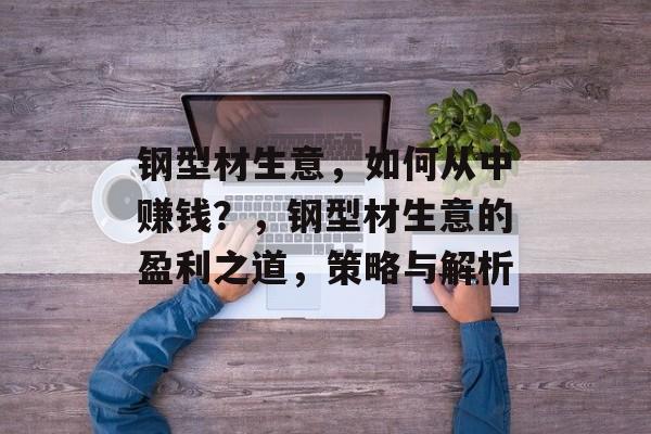 钢型材生意,如何从中赚钱?,钢型材生意的盈利之道,策略与解析 钢型材生意,如何从中赚钱?,钢型材生意的盈利之道,策略与解析