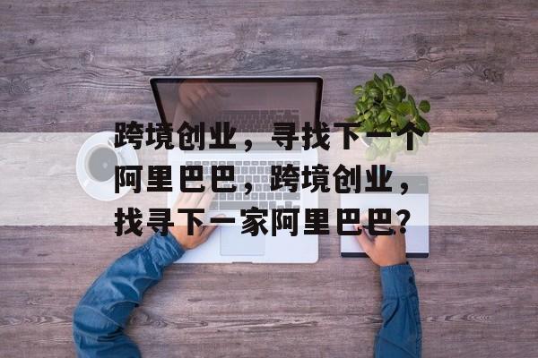 跨境创业,寻找下一个阿里巴巴,跨境创业,找寻下一家阿里巴巴? 跨境创业,寻找下一个阿里巴巴,跨境创业,找寻下一家阿里巴巴?