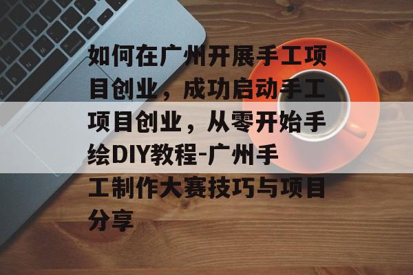 如何在广州开展手工项目创业，成功启动手工项目创业，从零开始手绘DIY教程-广州手工制作大赛技巧与项目分享