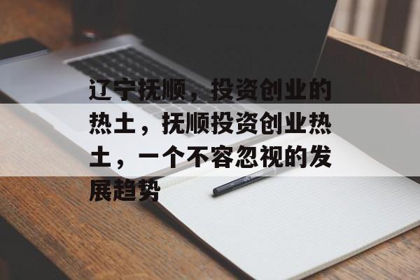 辽宁抚顺,投资创业的热土,抚顺投资创业热土,一个不容忽视的发展趋势 辽宁抚顺,投资创业的热土,抚顺投资创业热土,一个不容忽视的发展趋势