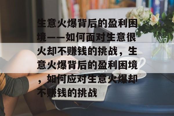 生意火爆背后的盈利困境——如何面对生意很火却不赚钱的挑战,生意火爆背后的盈利困境,如何应对生意火爆却不赚钱的挑战 生意火爆背后的盈利困境——如何面对生意很火却不赚钱的挑战,生意火爆背后的盈利困境,如何应对生意火爆却不赚钱的挑战