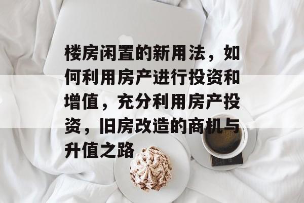 楼房闲置的新用法，如何利用房产进行投资和增值，充分利用房产投资，旧房改造的商机与升值之路
