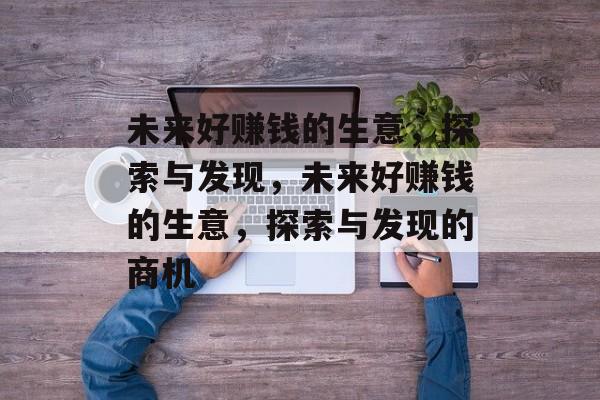 未来好赚钱的生意,探索与发现,未来好赚钱的生意,探索与发现的商机 未来好赚钱的生意,探索与发现,未来好赚钱的生意,探索与发现的商机