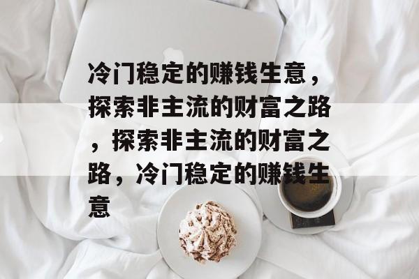 冷门稳定的赚钱生意,探索非主流的财富之路,探索非主流的财富之路,冷门稳定的赚钱生意 冷门稳定的赚钱生意,探索非主流的财富之路,探索非主流的财富之路,冷门稳定的赚钱生意