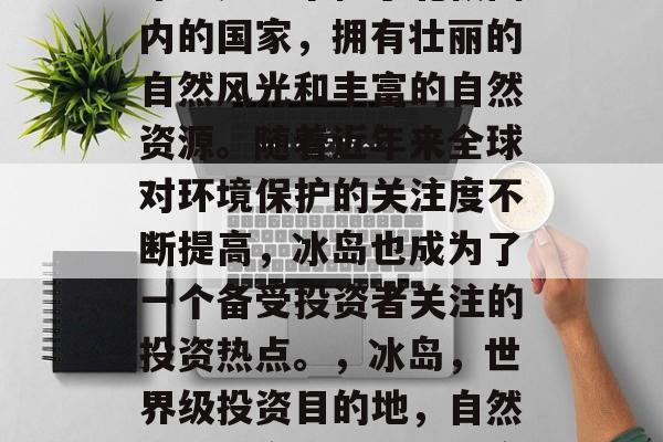 冰岛是一个位于北极圈内的国家,拥有壮丽的自然风光和丰富的自然资源。随着近年来全球对环境保护的关注度不断提高,冰岛也成为了一个备受投资者关注的投资热点。,冰岛,世界级投资目的地,自然与科技交织的世界遗产 冰岛是一个位于北极圈内的国家,拥有壮丽的自然风光和丰富的自然资源。随着近年来全球对环境保护的关注度不断提高,冰岛也成为了一个备受投资者关注的投资热点。,冰岛,世界级投资目的地,自然与科技交织的世界遗产