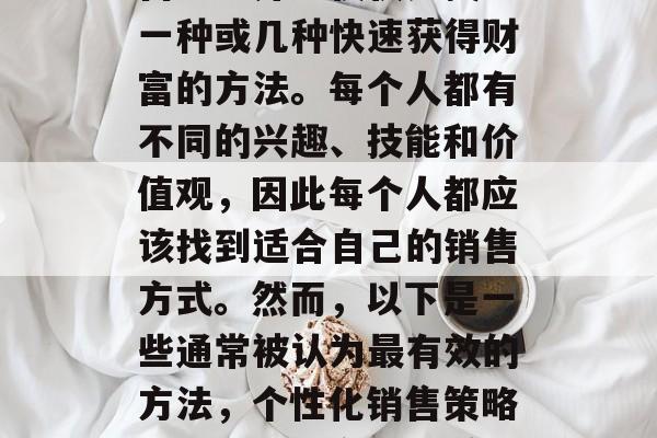 如何选择一个赚钱的销售方法并不仅仅是找到一种或几种快速获得财富的方法。每个人都有不同的兴趣、技能和价值观,因此每个人都应该找到适合自己的销售方式。然而,以下是一些通常被认为最有效的方法,个性化销售策略,发现最适合您的赚钱方法 如何选择一个赚钱的销售方法并不仅仅是找到一种或几种快速获得财富的方法。每个人都有不同的兴趣、技能和价值观,因此每个人都应该找到适合自己的销售方式。然而,以下是一些通常被认为最有效的方法,个性化销售策略,发现最适合您的赚钱方法