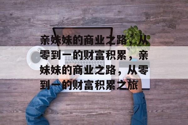 亲妹妹的商业之路,从零到一的财富积累,亲妹妹的商业之路,从零到一的财富积累之旅 亲妹妹的商业之路,从零到一的财富积累,亲妹妹的商业之路,从零到一的财富积累之旅