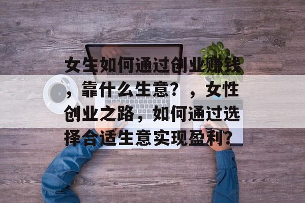 女生如何通过创业赚钱,靠什么生意?,女性创业之路,如何通过选择合适生意实现盈利? 女生如何通过创业赚钱,靠什么生意?,女性创业之路,如何通过选择合适生意实现盈利?