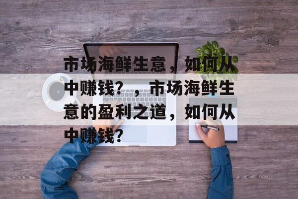 市场海鲜生意,如何从中赚钱?,市场海鲜生意的盈利之道,如何从中赚钱? 市场海鲜生意,如何从中赚钱?,市场海鲜生意的盈利之道,如何从中赚钱?