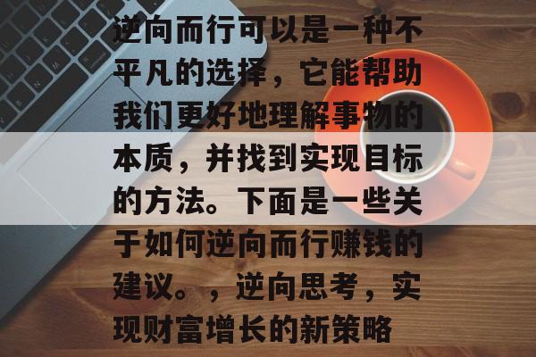 逆向而行可以是一种不平凡的选择,它能帮助我们更好地理解事物的本质,并找到实现目标的方法。下面是一些关于如何逆向而行赚钱的建议。,逆向思考,实现财富增长的新策略 逆向而行可以是一种不平凡的选择,它能帮助我们更好地理解事物的本质,并找到实现目标的方法。下面是一些关于如何逆向而行赚钱的建议。,逆向思考,实现财富增长的新策略