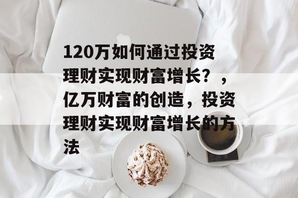 120万如何通过投资理财实现财富增长?,亿万财富的创造,投资理财实现财富增长的方法 120万如何通过投资理财实现财富增长?,亿万财富的创造,投资理财实现财富增长的方法