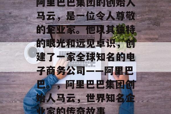 阿里巴巴集团的创始人马云,是一位令人尊敬的企业家。他以其独特的眼光和远见卓识,创建了一家全球知名的电子商务公司——阿里巴巴。,阿里巴巴集团创始人马云,世界知名企业家的传奇故事 阿里巴巴集团的创始人马云,是一位令人尊敬的企业家。他以其独特的眼光和远见卓识,创建了一家全球知名的电子商务公司——阿里巴巴。,阿里巴巴集团创始人马云,世界知名企业家的传奇故事