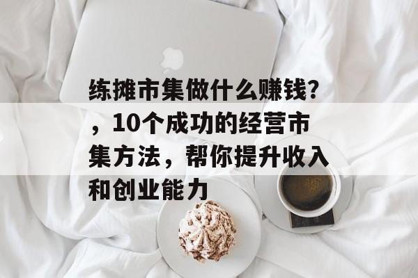练摊市集做什么赚钱?,10个成功的经营市集方法,帮你提升收入和创业能力 练摊市集做什么赚钱?,10个成功的经营市集方法,帮你提升收入和创业能力