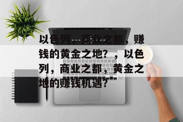 以色列,商业之都,赚钱的黄金之地?,以色列,商业之都,黄金之地的赚钱机遇? 以色列,商业之都,赚钱的黄金之地?,以色列,商业之都,黄金之地的赚钱机遇?
