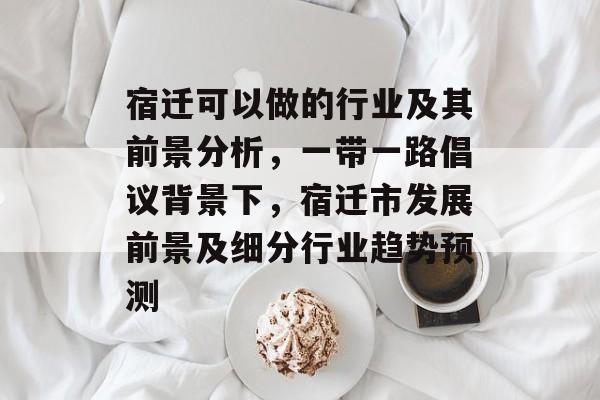 宿迁可以做的行业及其前景分析,一带一路倡议背景下,宿迁市发展前景及细分行业趋势预测 宿迁可以做的行业及其前景分析,一带一路倡议背景下,宿迁市发展前景及细分行业趋势预测