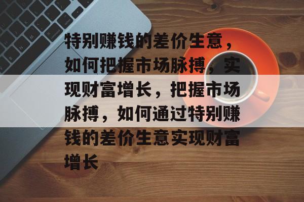 特别赚钱的差价生意，如何把握市场脉搏，实现财富增长，把握市场脉搏，如何通过特别赚钱的差价生意实现财富增长