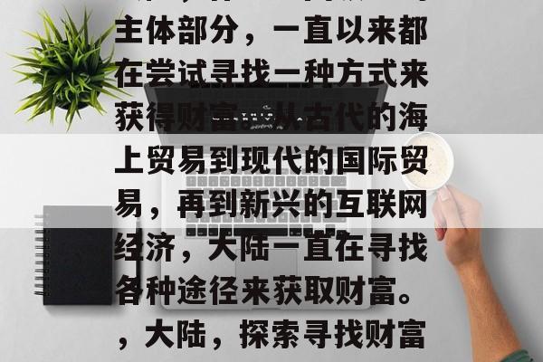 大陆,作为中国领土的主体部分,一直以来都在尝试寻找一种方式来获得财富。从古代的海上贸易到现代的国际贸易,再到新兴的互联网经济,大陆一直在寻找各种途径来获取财富。,大陆,探索寻找财富的新路径 大陆,作为中国领土的主体部分,一直以来都在尝试寻找一种方式来获得财富。从古代的海上贸易到现代的国际贸易,再到新兴的互联网经济,大陆一直在寻找各种途径来获取财富。,大陆,探索寻找财富的新路径