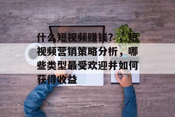 什么短视频赚钱?,短视频营销策略分析,哪些类型最受欢迎并如何获得收益 什么短视频赚钱?,短视频营销策略分析,哪些类型最受欢迎并如何获得收益