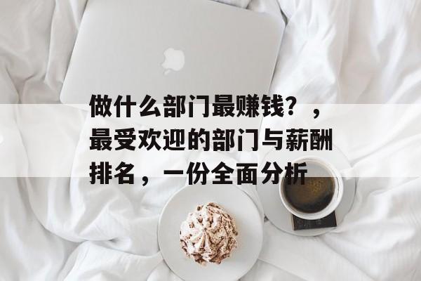 做什么部门最赚钱？，最受欢迎的部门与薪酬排名，一份全面分析
