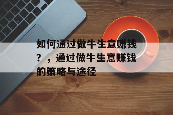如何通过做牛生意赚钱?,通过做牛生意赚钱的策略与途径 如何通过做牛生意赚钱?,通过做牛生意赚钱的策略与途径