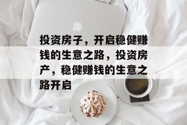 投资房子，开启稳健赚钱的生意之路，投资房产，稳健赚钱的生意之路开启