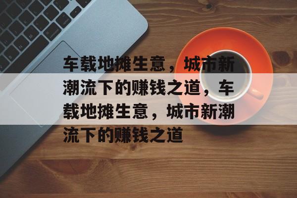 车载地摊生意,城市新潮流下的赚钱之道,车载地摊生意,城市新潮流下的赚钱之道 车载地摊生意,城市新潮流下的赚钱之道,车载地摊生意,城市新潮流下的赚钱之道