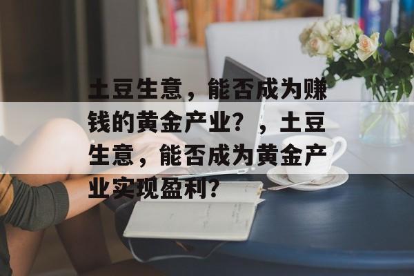 土豆生意,能否成为赚钱的黄金产业?,土豆生意,能否成为黄金产业实现盈利? 土豆生意,能否成为赚钱的黄金产业?,土豆生意,能否成为黄金产业实现盈利?