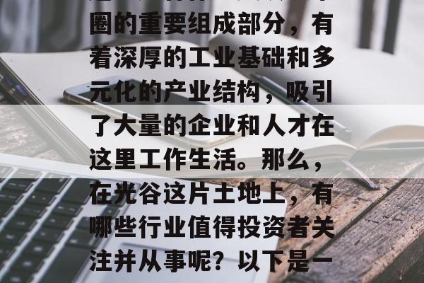 光谷的经济发展一直是湖北省内的一大热点话题。光谷作为武汉城市圈的重要组成部分,有着深厚的工业基础和多元化的产业结构,吸引了大量的企业和人才在这里工作生活。那么,在光谷这片土地上,有哪些行业值得投资者关注并从事呢?以下是一些值得推荐的创业项目。,光谷最具潜力创业项目分析 光谷的经济发展一直是湖北省内的一大热点话题。光谷作为武汉城市圈的重要组成部分,有着深厚的工业基础和多元化的产业结构,吸引了大量的企业和人才在这里工作生活。那么,在光谷这片土地上,有哪些行业值得投资者关注并从事呢?以下是一些值得推荐的创业项目。,光谷最具潜力创业项目分析
