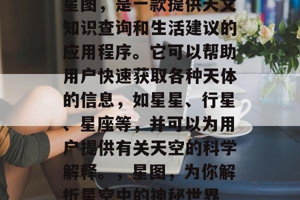 星图,是一款提供天文知识查询和生活建议的应用程序。它可以帮助用户快速获取各种天体的信息,如星星、行星、星座等,并可以为用户提供有关天空的科学解释。,星图,为你解析星空中的神秘世界 星图,是一款提供天文知识查询和生活建议的应用程序。它可以帮助用户快速获取各种天体的信息,如星星、行星、星座等,并可以为用户提供有关天空的科学解释。,星图,为你解析星空中的神秘世界