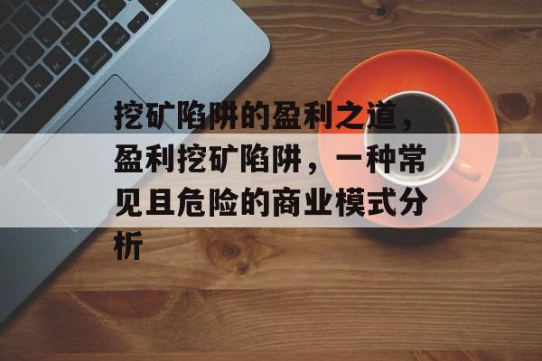 挖矿陷阱的盈利之道,盈利挖矿陷阱,一种常见且危险的商业模式分析 挖矿陷阱的盈利之道,盈利挖矿陷阱,一种常见且危险的商业模式分析