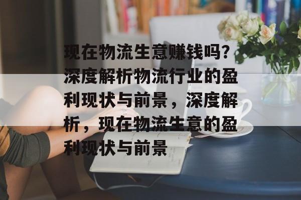 现在物流生意赚钱吗？深度解析物流行业的盈利现状与前景，深度解析，现在物流生意的盈利现状与前景