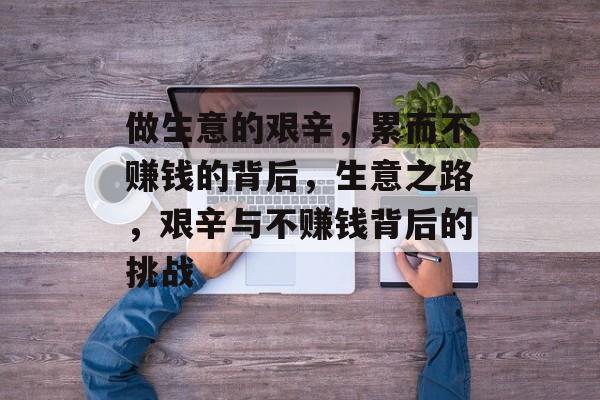做生意的艰辛,累而不赚钱的背后,生意之路,艰辛与不赚钱背后的挑战 做生意的艰辛,累而不赚钱的背后,生意之路,艰辛与不赚钱背后的挑战