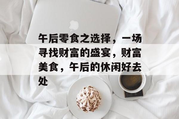 午后零食之选择,一场寻找财富的盛宴,财富美食,午后的休闲好去处 午后零食之选择,一场寻找财富的盛宴,财富美食,午后的休闲好去处