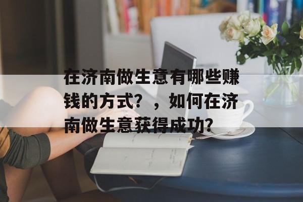 在济南做生意有哪些赚钱的方式?,如何在济南做生意获得成功? 在济南做生意有哪些赚钱的方式?,如何在济南做生意获得成功?