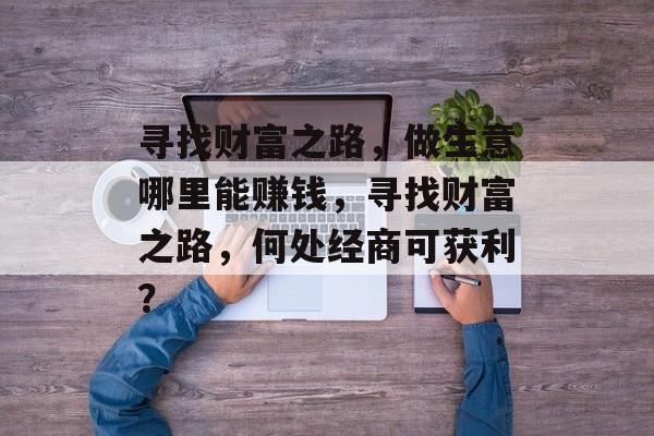 寻找财富之路,做生意哪里能赚钱,寻找财富之路,何处经商可获利? 寻找财富之路,做生意哪里能赚钱,寻找财富之路,何处经商可获利?