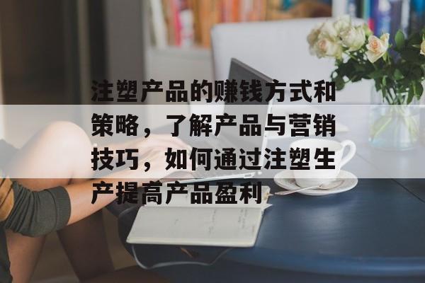 注塑产品的赚钱方式和策略,了解产品与营销技巧,如何通过注塑生产提高产品盈利 注塑产品的赚钱方式和策略,了解产品与营销技巧,如何通过注塑生产提高产品盈利