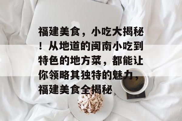 福建美食,小吃大揭秘!从地道的闽南小吃到特色的地方菜,都能让你领略其独特的魅力,福建美食全揭秘 福建美食,小吃大揭秘!从地道的闽南小吃到特色的地方菜,都能让你领略其独特的魅力,福建美食全揭秘