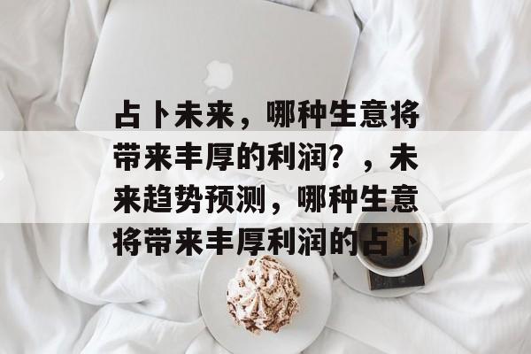 占卜未来,哪种生意将带来丰厚的利润?,未来趋势预测,哪种生意将带来丰厚利润的占卜 占卜未来,哪种生意将带来丰厚的利润?,未来趋势预测,哪种生意将带来丰厚利润的占卜