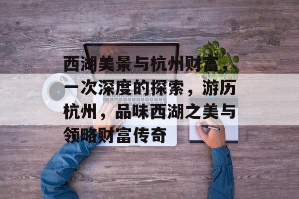 西湖美景与杭州财富,一次深度的探索,游历杭州,品味西湖之美与领略财富传奇 西湖美景与杭州财富,一次深度的探索,游历杭州,品味西湖之美与领略财富传奇