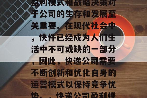 快递公司作为一个重要的物流服务提供商,其盈利模式和战略决策对于公司的生存和发展至关重要。在现代社会中,快件已经成为人们生活中不可或缺的一部分,因此,快递公司需要不断创新和优化自身的运营模式以保持竞争优势。,快递公司盈利模式与战略决策,创新与优化的重要性 快递公司作为一个重要的物流服务提供商,其盈利模式和战略决策对于公司的生存和发展至关重要。在现代社会中,快件已经成为人们生活中不可或缺的一部分,因此,快递公司需要不断创新和优化自身的运营模式以保持竞争优势。,快递公司盈利模式与战略决策,创新与优化的重要性