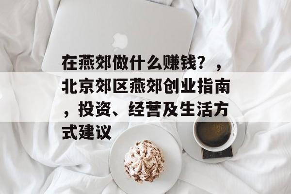 在燕郊做什么赚钱?,北京郊区燕郊创业指南,投资、经营及生活方式建议 在燕郊做什么赚钱?,北京郊区燕郊创业指南,投资、经营及生活方式建议