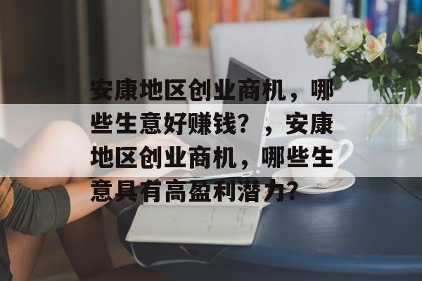 安康地区创业商机,哪些生意好赚钱?,安康地区创业商机,哪些生意具有高盈利潜力? 安康地区创业商机,哪些生意好赚钱?,安康地区创业商机,哪些生意具有高盈利潜力?