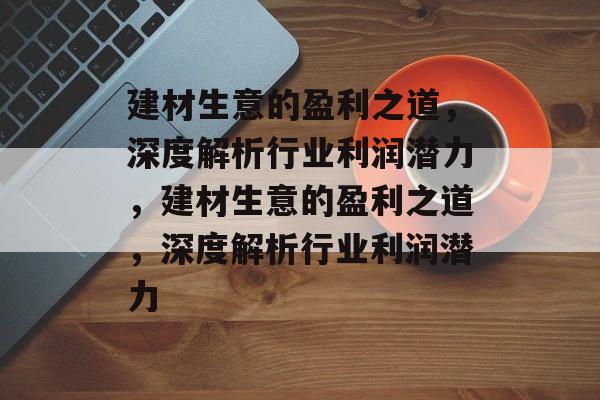建材生意的盈利之道,深度解析行业利润潜力,建材生意的盈利之道,深度解析行业利润潜力 建材生意的盈利之道,深度解析行业利润潜力,建材生意的盈利之道,深度解析行业利润潜力