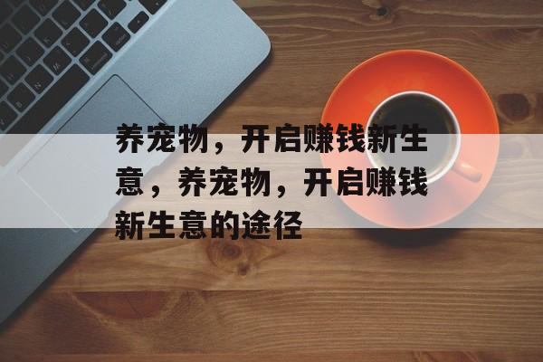 养宠物,开启赚钱新生意,养宠物,开启赚钱新生意的途径 养宠物,开启赚钱新生意,养宠物,开启赚钱新生意的途径