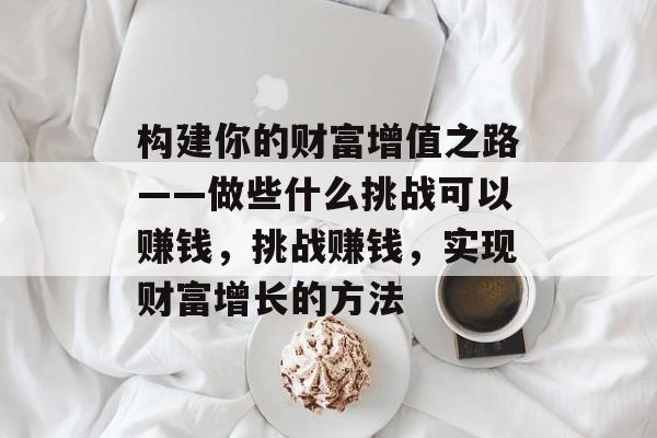 构建你的财富增值之路——做些什么挑战可以赚钱,挑战赚钱,实现财富增长的方法 构建你的财富增值之路——做些什么挑战可以赚钱,挑战赚钱,实现财富增长的方法