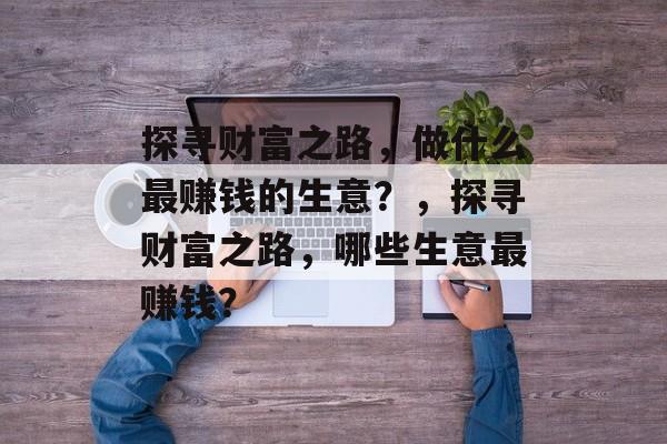 探寻财富之路,做什么最赚钱的生意?,探寻财富之路,哪些生意最赚钱? 探寻财富之路,做什么最赚钱的生意?,探寻财富之路,哪些生意最赚钱?