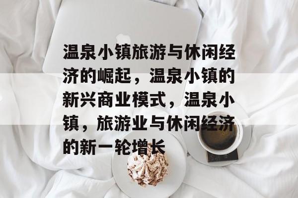 温泉小镇旅游与休闲经济的崛起,温泉小镇的新兴商业模式,温泉小镇,旅游业与休闲经济的新一轮增长 温泉小镇旅游与休闲经济的崛起,温泉小镇的新兴商业模式,温泉小镇,旅游业与休闲经济的新一轮增长