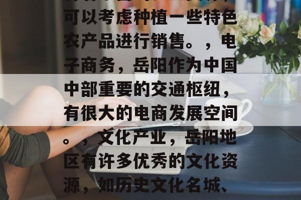 岳阳,适合做什么赚钱?,岳阳地区有很多适合投资的项目,具体要结合你自身的情况来选择。以下是一些可能的投资方向,,股票市场,岳阳股票市场较为活跃,其中有一些上市公司具有较大的发展潜力。,房地产投资,岳阳地区的房地产市场比较稳定,且随着城市化进程的加快,需求量也在持续增加。,种植业,岳阳位于湖南省南部,有着丰富的农业资源,可以考虑种植一些特色农产品进行销售。,电子商务,岳阳作为中国中部重要的交通枢纽,有很大的电商发展空间。,文化产业,岳阳地区有许多优秀的文化资源,如历史文化名城、风景名胜等,可以通过文化旅游业发展。,新能源汽车,岳阳市近年来新能源汽车产业发展较快,有很大的市场需求。,水泥行业,岳阳地区有大量的水泥生产线,可以考虑转型为水泥生产企业。,以上只是一些大致的方向,具体投资项目还需要根据你的实际情况和风险承受能力来选择。建议在做任何投资决策前,先进行全面的研究和评估。 岳阳,适合做什么赚钱?,岳阳地区有很多适合投资的项目,具体要结合你自身的情况来选择。以下是一些可能的投资方向,,股票市场,岳阳股票市场较为活跃,其中有一些上市公司具有较大的发展潜力。,房地产投资,岳阳地区的房地产市场比较稳定,且随着城市化进程的加快,需求量也在持续增加。,种植业,岳阳位于湖南省南部,有着丰富的农业资源,可以考虑种植一些特色农产品进行销售。,电子商务,岳阳作为中国中部重要的交通枢纽,有很大的电商发展空间。,文化产业,岳阳地区有许多优秀的文化资源,如历史文化名城、风景名胜等,可以通过文化旅游业发展。,新能源汽车,岳阳市近年来新能源汽车产业发展较快,有很大的市场需求。,水泥行业,岳阳地区有大量的水泥生产线,可以考虑转型为水泥生产企业。,以上只是一些大致的方向,具体投资项目还需要根据你的实际情况和风险承受能力来选择。建议在做任何投资决策前,先进行全面的研究和评估。