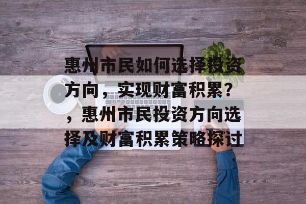 惠州市民如何选择投资方向,实现财富积累?,惠州市民投资方向选择及财富积累策略探讨 惠州市民如何选择投资方向,实现财富积累?,惠州市民投资方向选择及财富积累策略探讨